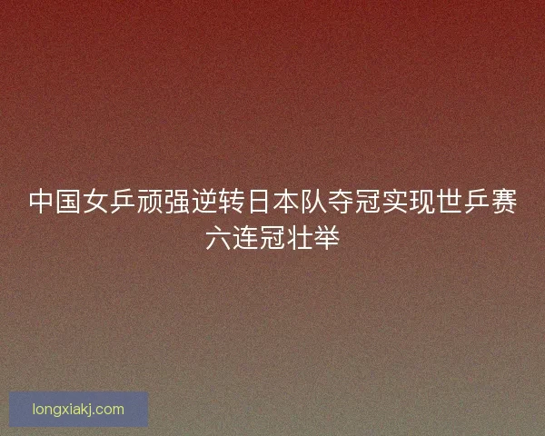 中国女乒顽强逆转日本队夺冠实现世乒赛六连冠壮举
