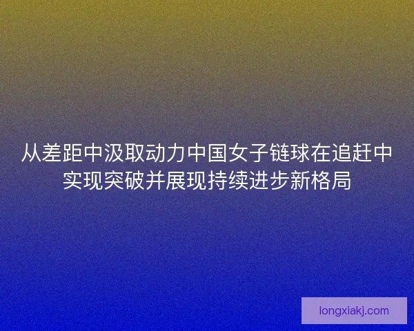 从差距中汲取动力中国女子链球在追赶中实现突破并展现持续进步新格局