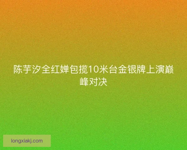 陈芋汐全红婵包揽10米台金银牌上演巅峰对决