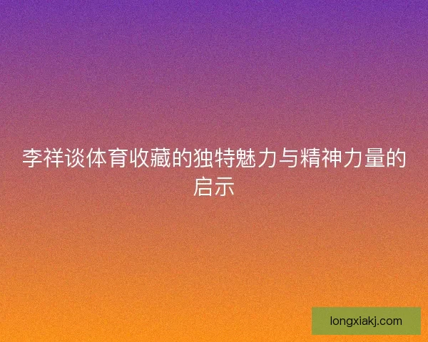 李祥谈体育收藏的独特魅力与精神力量的启示